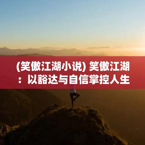 (笑傲江湖小说) 笑傲江湖：以豁达与自信掌控人生，如何在挑战中游刃有余？探索洒脱人生态度的秘诀